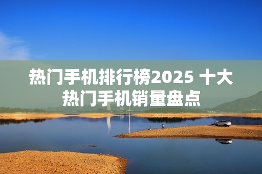 热门手机排行榜2025 十大热门手机销量盘点
