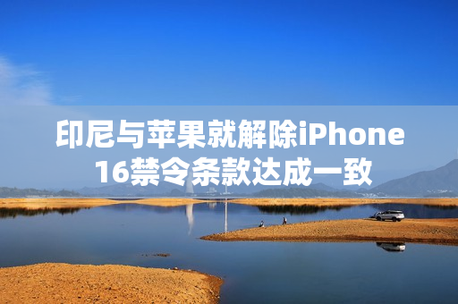 印尼与苹果就解除iPhone 16禁令条款达成一致