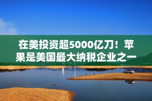 在美投资超5000亿刀！苹果是美国最大纳税企业之一：去年缴纳190亿美元