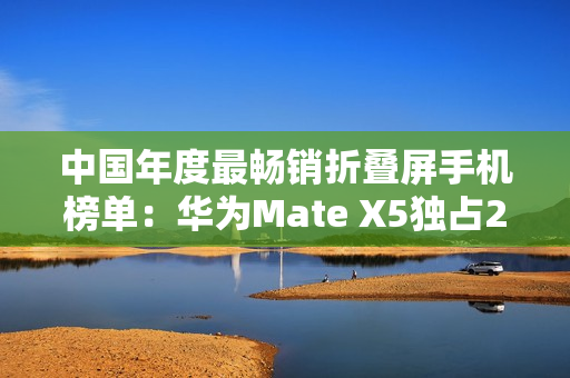中国年度最畅销折叠屏手机榜单：华为Mate X5独占28.1% 遥遥领先