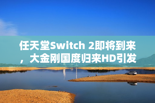 任天堂Switch 2即将到来,大金刚国度归来HD引发的思考与期待 任天堂Switch 2即将到来,大金刚国度归来HD引发的思考与期待