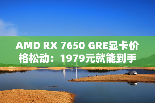 AMD RX 7650 GRE显卡价格松动：1979元就能到手！