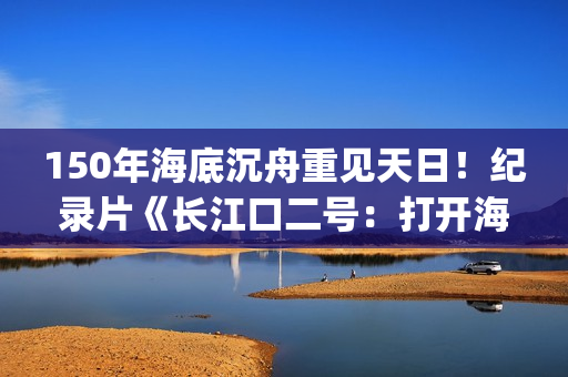 150年海底沉舟重见天日！纪录片《长江口二号：打开海底时光机》今晚CCTV-9开播(令人惊叹的海底沉船)