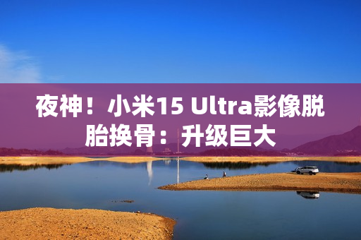 夜神!小米15 Ultra影像脱胎换骨:升级巨大 夜神!小米15 Ultra影像脱胎换骨:升级巨大