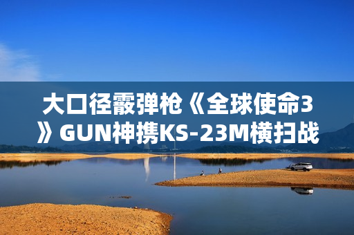大口径霰弹枪《全球使命3》GUN神携KS-23M横扫战场 大口径霰弹枪《全球使命3》GUN神携KS-23M横扫战场
