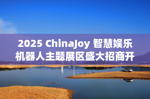 2025 ChinaJoy 智慧娱乐机器人主题展区盛大招商开启，共赴科技娱乐盛宴