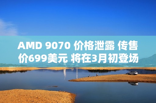 AMD 9070 价格泄露 传售价699美元 将在3月初登场