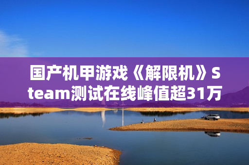 国产机甲游戏《解限机》Steam测试在线峰值超31万 国产机甲游戏《解限机》Steam测试在线峰值超31万