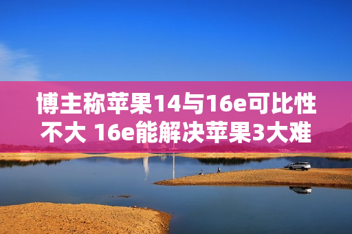 博主称苹果14与16e可比性不大 16e能解决苹果3大难题