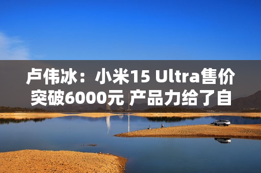 卢伟冰：小米15 Ultra售价突破6000元 产品力给了自己巨大信心！