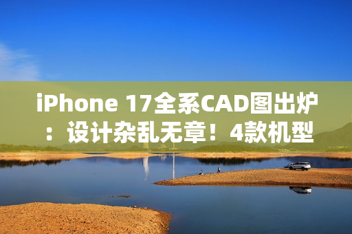 iPhone 17全系CAD图出炉：设计杂乱无章！4款机型3种外观