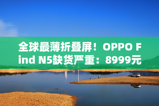 全球最薄折叠屏！OPPO Find N5缺货严重：8999元供不应求