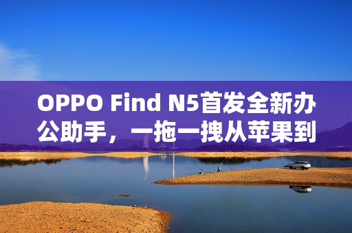OPPO Find N5首发全新办公助手，一拖一拽从苹果到OPPO