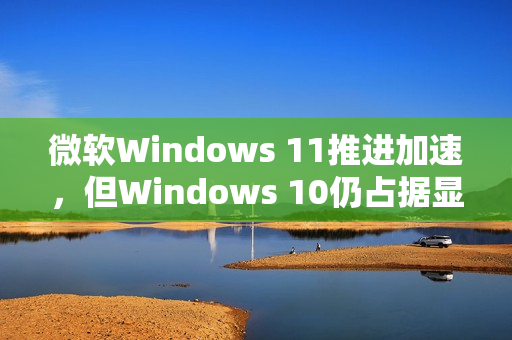 微软Windows 11推进加速,但Windows 10仍占据显著市场份额 微软Windows 11推进加速,但Windows 10仍占据显著市场份额