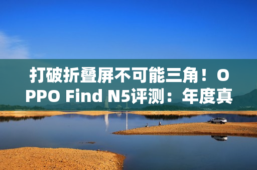 打破折叠屏不可能三角！OPPO Find N5评测：年度真香折叠旗舰