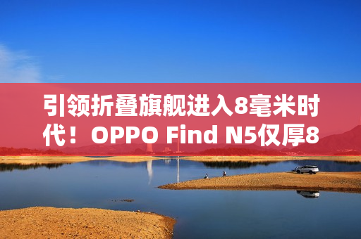 引领折叠旗舰进入8毫米时代！OPPO Find N5仅厚8.93mm：全行业最薄