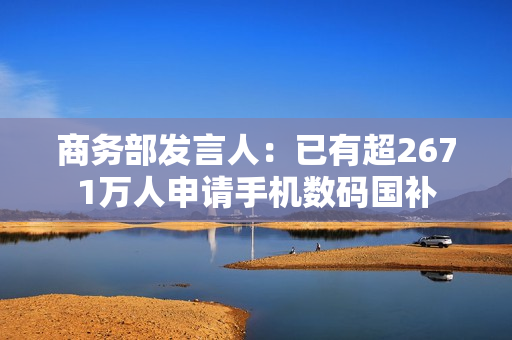 商务部发言人:已有超2671万人申请手机数码国补 商务部发言人:已有超2671万人申请手机数码国补
