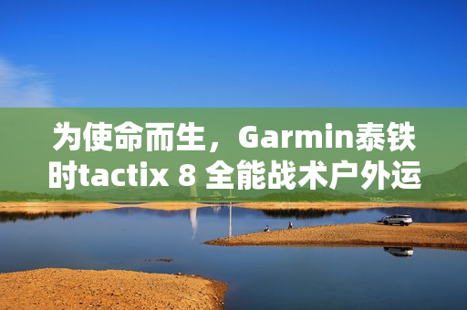 为使命而生，Garmin泰铁时tactix 8 全能战术户外运动手表全新上市