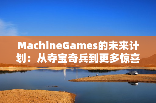 MachineGames的未来计划：从夺宝奇兵到更多惊喜
