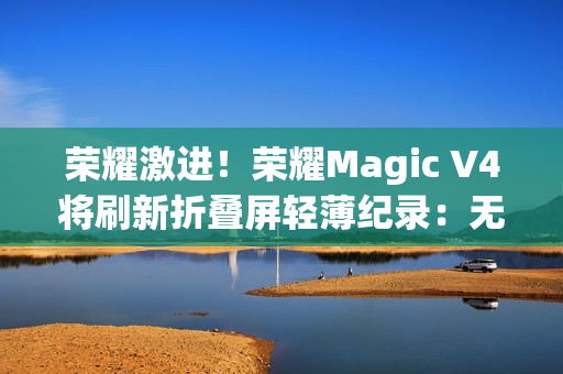 荣耀激进！荣耀Magic V4将刷新折叠屏轻薄纪录：无敌