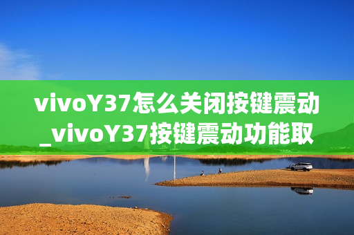 vivoY37怎么关闭按键震动_vivoY37按键震动功能取消方法 vivoY37怎么关闭按键震动_vivoY37按键震动功能取消方法