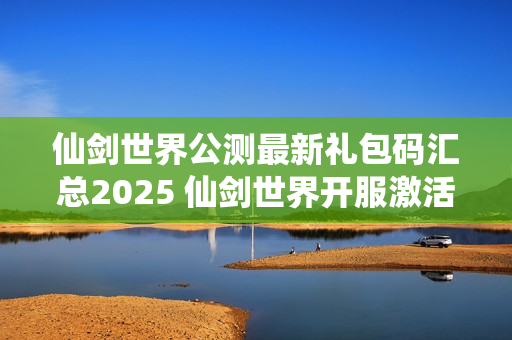 仙剑世界公测最新礼包码汇总2025 仙剑世界开服激活码分享