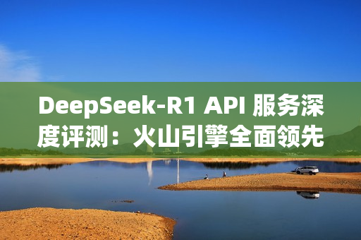 DeepSeek-R1 API 服务深度评测：火山引擎全面领先