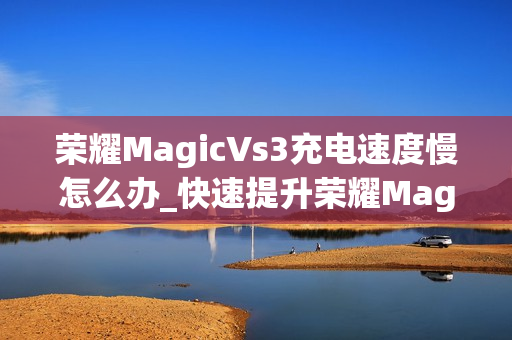 荣耀MagicVs3充电速度慢怎么办_快速提升荣耀MagicVs3充电速度技巧 荣耀MagicVs3充电速度慢怎么办_快速提升荣耀MagicVs3充电速度技巧