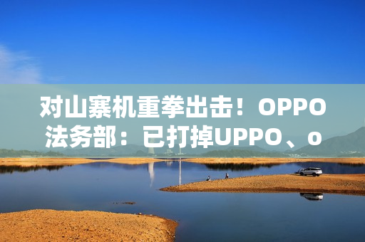对山寨机重拳出击！OPPO法务部：已打掉UPPO、oddo等品牌