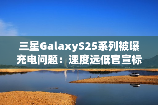 三星GalaxyS25系列被曝充电问题:速度远低官宣标准 还断连 三星GalaxyS25系列被曝充电问题:速度远低官宣标准 还断连