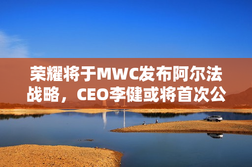 荣耀将于MWC发布阿尔法战略,CEO李健或将首次公开亮相 荣耀将于MWC发布阿尔法战略,CEO李健或将首次公开亮相