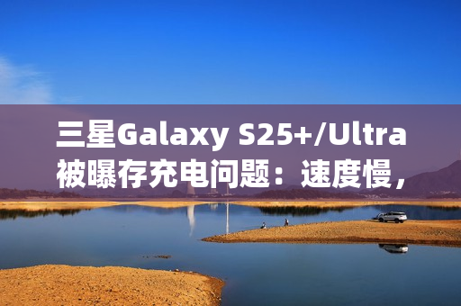 三星Galaxy S25+/Ultra被曝存充电问题：速度慢，还断连