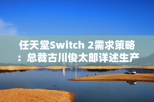 任天堂Switch 2需求策略：总裁古川俊太郎详述生产与游戏平衡计划