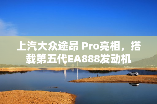 上汽大众途昂 Pro亮相，搭载第五代EA888发动机