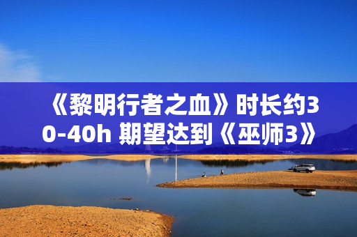 《黎明行者之血》时长约30-40h 期望达到《巫师3》水平