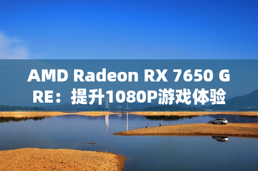 AMD Radeon RX 7650 GRE:提升1080P游戏体验的新标杆 AMD Radeon RX 7650 GRE:提升1080P游戏体验的新标杆