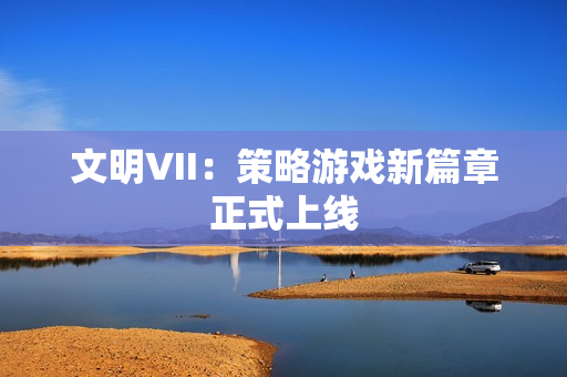 文明VII:策略游戏新篇章正式上线 文明VII:策略游戏新篇章正式上线