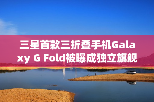 三星首款三折叠手机Galaxy G Fold被曝成独立旗舰，2026年1月单独发布