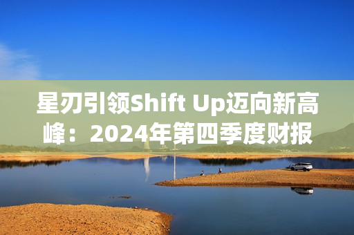 星刃引领Shift Up迈向新高峰：2024年第四季度财报亮点解读