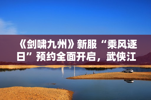 《剑啸九州》新服“乘风逐日”预约全面开启，武侠江湖再掀风云！
