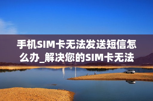 手机SIM卡无法发送短信怎么办_解决您的SIM卡无法发短信的常见技巧和步骤