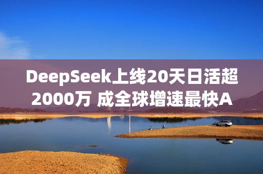 DeepSeek上线20天日活超2000万 成全球增速最快AI应用