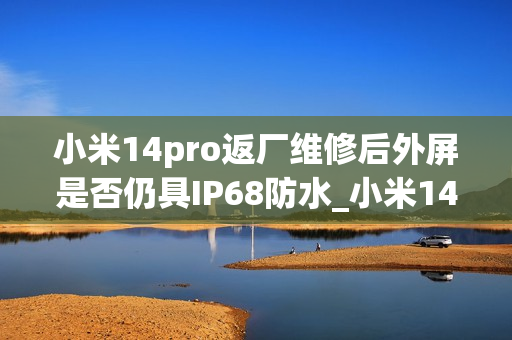 小米14pro返厂维修后外屏是否仍具IP68防水_小米14pro外屏维修后IP68防水性能是否保留