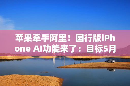 苹果牵手阿里!国行版iPhone AI功能来了:目标5月推出 苹果牵手阿里!国行版iPhone AI功能来了:目标5月推出
