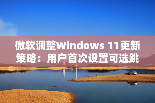微软调整Windows 11更新策略：用户首次设置可选跳过更新