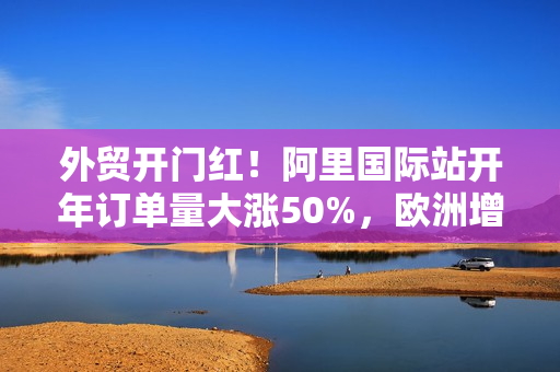 外贸开门红！阿里国际站开年订单量大涨50%，欧洲增速最快