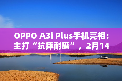 OPPO A3i Plus手机亮相：主打“抗摔耐磨”，2月14日发布