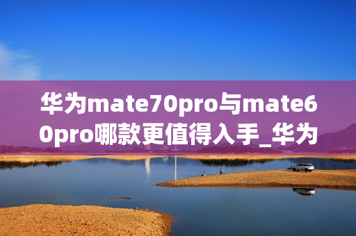 华为mate70pro与mate60pro哪款更值得入手_华为mate70pro对比mate60pro哪款好