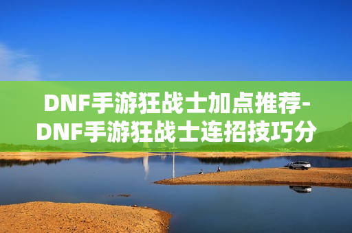 DNF手游狂战士加点推荐-DNF手游狂战士连招技巧分享 DNF手游狂战士加点推荐-DNF手游狂战士连招技巧分享