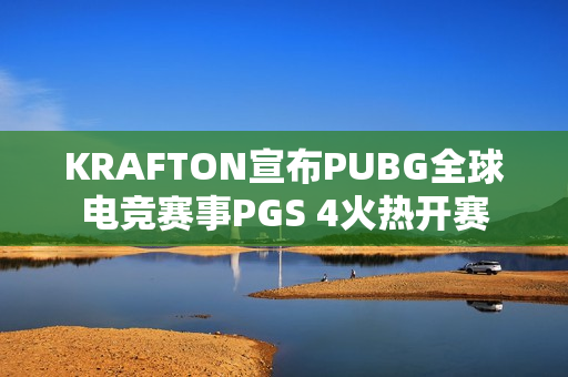 KRAFTON宣布PUBG全球电竞赛事PGS 4火热开赛 KRAFTON宣布PUBG全球电竞赛事PGS 4火热开赛